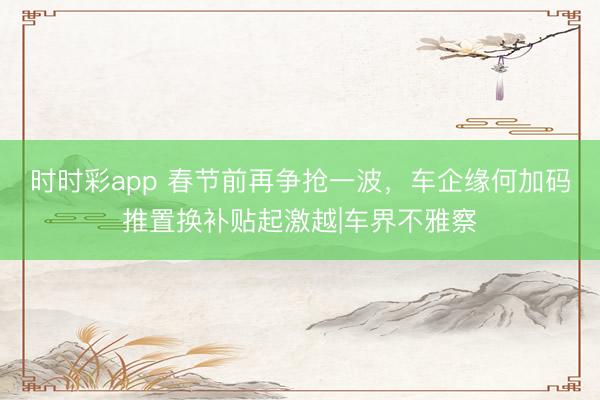 時(shí)時(shí)彩app 春節(jié)前再爭(zhēng)搶一波，車企緣何加碼推置換補(bǔ)貼起激越|車界不雅察